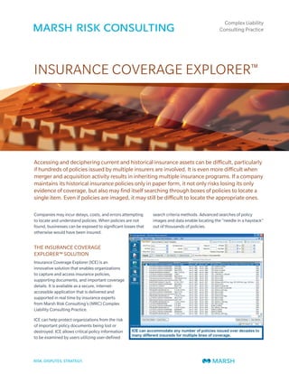 Complex Liability
                                                                                                Consulting Practice




INSURANCE COVERAGE EXPLORER™




Accessing and deciphering current and historical insurance assets can be difficult, particularly
if hundreds of policies issued by multiple insurers are involved. It is even more difficult when
merger and acquisition activity results in inheriting multiple insurance programs. If a company
maintains its historical insurance policies only in paper form, it not only risks losing its only
evidence of coverage, but also may find itself searching through boxes of policies to locate a
single item. Even if policies are imaged, it may still be difficult to locate the appropriate ones.

Companies may incur delays, costs, and errors attempting      search criteria methods. Advanced searches of policy
to locate and understand policies. When policies are not      images and data enable locating the “needle in a haystack”
found, businesses can be exposed to significant losses that   out of thousands of policies.
otherwise would have been insured.


THE INSURANCE COVERAGE
EXPLORER™ SOLUTION
Insurance Coverage Explorer (ICE) is an
innovative solution that enables organizations
to capture and access insurance policies,
supporting documents, and important coverage
details. It is available as a secure, internet-
accessible application that is delivered and
supported in real time by insurance experts
from Marsh Risk Consulting’s (MRC) Complex
Liability Consulting Practice.

ICE can help protect organizations from the risk
of important policy documents being lost or
destroyed. ICE allows critical policy information
to be examined by users utilizing user-defined
 