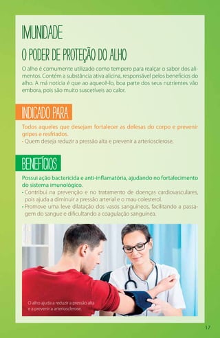 17
Imunidade
OpoderdeproteçãodoAlho
O alho é comumente utilizado como tempero para realçar o sabor dos ali-
mentos. Contém a substância ativa alicina, responsável pelos benefícios do
alho. A má notícia é que ao aquecê-lo, boa parte dos seus nutrientes vão
embora, pois são muito suscetíveis ao calor.
INDICADOPARA
Todos aqueles que desejam fortalecer as defesas do corpo e prevenir
gripes e resfriados.
• Quem deseja reduzir a pressão alta e prevenir a arteriosclerose.
BENEFÍCIOS
Possui ação bactericida e anti-inflamatória, ajudando no fortalecimento
do sistema imunológico.
• Contribui na prevenção e no tratamento de doenças cardiovasculares,
pois ajuda a diminuir a pressão arterial e o mau colesterol.
• Promove uma leve dilatação dos vasos sanguíneos, facilitando a passa-
gem do sangue e dificultando a coagulação sanguínea.
O alho ajuda a reduzir a pressão alta
e a prevenir a arteriosclerose.
 