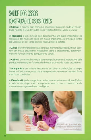 18
SaúdedosOssos
Construçãodeossosfortes
O Cálcio é o mineral mais comum e abundante no corpo. Pode ser encon-
trado no leite e seus derivados e nos vegetais folhosos verde-escuros.
O Magnésio é um mineral que desempenha um papel importante na
regulação dos níveis de cálcio em nosso organismo. As principais fontes
são verduras de cor verde-escuro, nozes, peixes e batatas.
O Zinco é um mineral essencial para que inúmeras reações químicas ocor-
ram em nosso organismo. Necessários para o crescimento, desenvolvi-
mento e funcionamento adequado do corpo.
O Cobre é um mineral essencial para o corpo humano e é responsável pela
produção de energia e funções de diversas enzimas do nosso organismo.
O Manganês é um mineral importante em diversas atribuições do corpo
humano. Devido a ele, nosso sistema reprodutivo e ósseo se mantém firme
e em boas condições.
A Vitamina D ajuda o organismo a absorver ao máximo o cálcio e fósforo
e pode ser obtida por meio de exposição solar ou com o consumo de ali-
mentos como a gema de ovo e o fígado.
A ingestão de cálcio é indicada
para pessoas e desejam manter
ossos e dentes fortes.
 