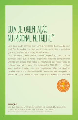 2
Uma boa saúde começa com uma alimentação balanceada, com
refeições formadas por diversos tipos de nutrientes – proteínas,
gorduras, carboidratos, minerais e vitaminas.
Cada nutriente desempenha funções específicas, sendo todos
essenciais para que o nosso organismo funcione corretamente.
Entenda um pouco mais sobre a importância dos vários tipos de
nutrientes que fazem parte dos suplementos NUTRILITE™
e conheça
suas principais funções em nosso organismo. Saber os principais
benefícios de cada nutriente vai ajudá-lo a entender melhor o poder da
NUTRILITE™
como aliada para uma vida mais saudável e equilibrada.
Guiadeorientação
nutricionalnutriliteTM
ATENÇÃO:
Este guia é apenas um material orientativo e não substitui a consulta
ou o acompanhamento de um médico ou nutricionista.
1
N
UTRILIT
E
em
SU
P
LEMENTOS ALIMEN
TARES
1NNÚMERO
em
*
*Euromonitor International Limited; Vitaminas e Suplementos Dietéticos, Mundial, 2014.
 