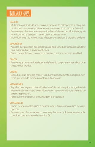 21
CÁLCIO
• Mulheres a partir de 40 anos como prevenção da osteoporose (enfraqueci-
mento dos ossos, o que pode ocasionar um aumento no risco de fraturas).
• Pessoas que não consomem quantidades suficientes de cálcio (leite, quei-
jos e iogurtes) e desejam manter ossos e dentes fortes.
• Indivíduos que são intolerantes à lactose ou alérgicos à proteína do leite.
MAGNÉSIO
• Aqueles que praticam exercícios físicos, para uma boa função muscular e
para evitar cãibras e aliviar contusões.
• Quem deseja fortalecer o corpo e manter o sistema nervoso saudável.
ZINCO
• Pessoas que desejam fortalecer as defesas do corpo e manter a boa cica-
trização dos tecidos.
COBRE
• Indivíduos que desejam manter um bom funcionamento do fígado e cé-
rebro, prevenindo também contra a osteoporose.
MANGANÊS
• Aqueles que ingerem quantidades insuficientes de grãos integrais e fei-
jões e desejam manter a boa saúde dos ossos e o bom funcionamento do
sistema reprodutor.
• Pessoas com problemas de cartilagem e articulação.
VITAMINA D
• Quem deseja manter ossos e dentes fortes, diminuindo o risco de oste-
oporose.
• Pessoas que não se expõem com frequência ao sol (a exposição solar
contribui para a síntese de vitamina D).
INDICADOPARA
 