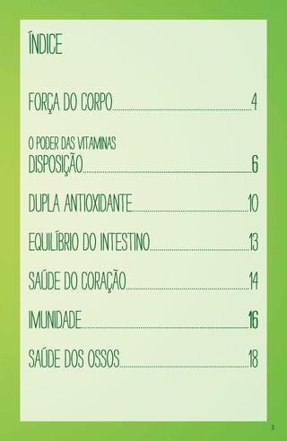 3
Índice
ForçadoCorpo......................................................................4
Opoderdasvitaminas
Disposição......................................................................................6
Dupla Antioxidante............................................................10
Equilíbriodointestino..................................................13
Saúdedocoração..............................................................14
Imunidade.....................................................................................16
Saúdedosossos.................................................................18
 