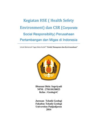 Kegiatan HSE ( Health Sefety Environment) dan CSR (Corporate Social Responsibility) Perusahaan Pertambangan dan Migas di Indonesia 
Untuk Memenuhi Tugas Mata Kuliah” Teknik Managemen dan Kewirausahaan” 
Disusun Oleh: Supriyadi 
NPM : 270110130023 
Kelas : Geologi-C 
Jurusan Teknik Geologi 
Fakultas Teknik Geologi 
Universitas Padjadjaran 
2014 
 