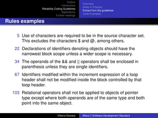 Outline
                                                  Overview
                                   Introduction
                                                  Rules in Practice
                 Reliability Coding Guidelines
                                                  Extract from the guidelines
                                  Applications
                                                  Code Examples
                              Further readings

Rules examples

    5 Use of characters are required to be in the source character set.
      This excludes the characters $ and @, among others.
   22 Declarations of identiﬁers denoting objects should have the
      narrowest block scope unless a wider scope is necessary.
   34 The operands of the && and || operators shall be enclosed in
      parenthesis unless they are single identiﬁers.
   67 Identiﬁers modiﬁed within the increment expression of a loop
      header shall not be modiﬁed inside the block controlled by that
      loop header.
  103 Relational operators shall not be applied to objects of pointer
      type except where both operands are of the same type and both
      point into the same object.

                              Vittorio Giovara    Misra C Software Development Standard
 