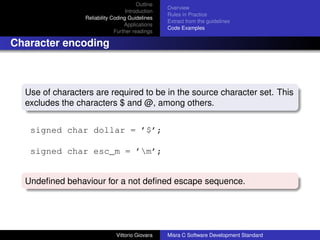 Outline
                                                  Overview
                                   Introduction
                                                  Rules in Practice
                 Reliability Coding Guidelines
                                                  Extract from the guidelines
                                  Applications
                                                  Code Examples
                              Further readings

Character encoding



  Use of characters are required to be in the source character set. This
  excludes the characters $ and @, among others.


   signed char dollar = ’$’;

   signed char esc_m = ’m’;


  Undeﬁned behaviour for a not deﬁned escape sequence.




                              Vittorio Giovara    Misra C Software Development Standard
 