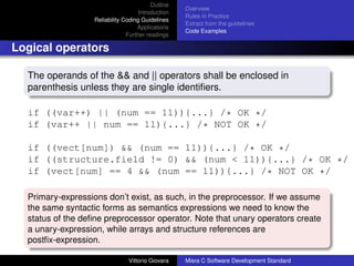 Outline
                                                    Overview
                                     Introduction
                                                    Rules in Practice
                   Reliability Coding Guidelines
                                                    Extract from the guidelines
                                    Applications
                                                    Code Examples
                                Further readings

Logical operators

  The operands of the && and || operators shall be enclosed in
  parenthesis unless they are single identiﬁers.

  if ((var++) || (num == 11)){...} /* OK */
  if (var++ || num == 11){...} /* NOT OK */

  if ((vect[num]) && (num == 11)){...} /* OK */
  if ((structure.field != 0) && (num < 11)){...} /* OK */
  if (vect[num] == 4 && (num == 11)){...} /* NOT OK */

  Primary-expressions don’t exist, as such, in the preprocessor. If we assume
  the same syntactic forms as semantics expressions we need to know the
  status of the deﬁne preprocessor operator. Note that unary operators create
  a unary-expression, while arrays and structure references are
  postﬁx-expression.

                                Vittorio Giovara    Misra C Software Development Standard
 