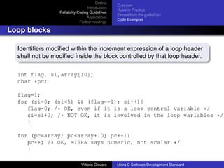 Outline
                                                  Overview
                                   Introduction
                                                  Rules in Practice
                 Reliability Coding Guidelines
                                                  Extract from the guidelines
                                  Applications
                                                  Code Examples
                              Further readings

Loop blocks

  Identiﬁers modiﬁed within the increment expression of a loop header
  shall not be modiﬁed inside the block controlled by that loop header.

  int flag, si,array[10];
  char *pc;

  flag=1;
  for (si=0; (si<5) && (flag==1); si++){
     flag=0; /* OK, even if it is a loop control variable */
     si=si+3; /* NOT OK, it is involved in the loop variables */
     }

  for (pc=array; pc<array+10; pc++){
     pc++; /* OK, MISRA says numeric, not scalar */
     }

                              Vittorio Giovara    Misra C Software Development Standard
 