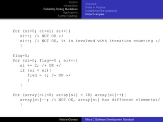 Outline
                                             Overview
                              Introduction
                                             Rules in Practice
            Reliability Coding Guidelines
                                             Extract from the guidelines
                             Applications
                                             Code Examples
                         Further readings




for (si=0; si<ei; si++){
   si++; /* NOT OK */
   ei++; /* NOT OK, it is involved with iteration counting */
   }

flag=0;
for (si=0; flag==0 ; ei++){
   si += 2; /* OK */
   if (si < ei){
      flag = 1; /* OK */
      }
   }

for (array[si]=0; array[si] < 10; array[si]++){
   array[ei]--; /* NOT OK, array[si] has different elements*/
   }


                         Vittorio Giovara    Misra C Software Development Standard
 