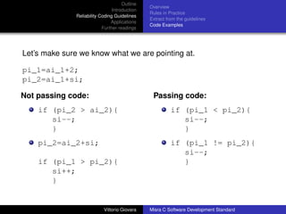 Outline
                                                Overview
                                 Introduction
                                                Rules in Practice
               Reliability Coding Guidelines
                                                Extract from the guidelines
                                Applications
                                                Code Examples
                            Further readings




Let’s make sure we know what we are pointing at.

pi_1=ai_1+2;
pi_2=ai_1+si;

Not passing code:                                Passing code:
    if (pi_2 > ai_2){                                     if (pi_1 < pi_2){
       si--;                                                 si--;
       }                                                     }
    pi_2=ai_2+si;                                         if (pi_1 != pi_2){
                                                             si--;
    if (pi_1 > pi_2){                                        }
       si++;
       }


                            Vittorio Giovara    Misra C Software Development Standard
 