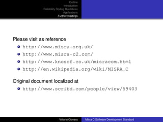 Outline
                                Introduction
              Reliability Coding Guidelines
                               Applications
                           Further readings




Please visit as reference
    http://www.misra.org.uk/
    http://www.misra-c2.com/
    http://www.knosof.co.uk/misracom.html
    http://en.wikipedia.org/wiki/MISRA_C

Original document localized at
    http://www.scribd.com/people/view/59403




                           Vittorio Giovara    Misra C Software Development Standard
 