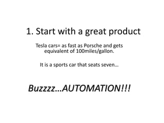 1. Start with a great product
Tesla cars= as fast as Porsche and gets
equivalent of 100miles/gallon.
It is a sports car that seats seven…
Buzzzz…AUTOMATION!!!
 