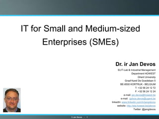 IT for Small and Medium-sized
     Enterprises (SMEs)

                                           Dr. ir Jan Devos
                                       •    ELIT-Lab & Industrial Management
                                                         Department HOWEST
                                                          • Ghent University
                                              • Graaf Karel De Goedelaan 5
                                          • BE-8500 KORTRIJK - BELGIUM
                                                        • T: +32 56 24 12 72
                                                        • F: +32 56 24 12 24
                                             • e-mail: jan.devos@howest.be
                                          • e-mail: jgdvos.devos@ugent.be
                                  •   linkedIn: www.linkedin.com/in/jangdevos
                                       • website: http://ela.howest.be/jdevos
                                                      • Twitter: @jangdevos


            © Jan Devos   -   1
 