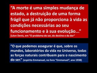 “O que podemos assegurar é que, sobre os
mundos, laboratórios da vida no Universo, todas
as forças naturais contribuem para o nascimento
do ser.” (espírito Emmanuel, no livro “Emmanuel”, ano 1938)
“A morte é uma simples mudança de
estado, a destruição de uma forma
frágil que já não proporciona à vida as
condições necessárias ao seu
funcionamento e à sua evolução...”
(Léon Denis, em “O problema do ser, do destino e da dor”
 