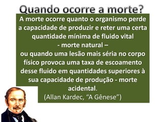 A morte ocorre quanto o organismo perde
a capacidade de produzir e reter uma certa
quantidade mínima de fluido vital
- morte natural –
ou quando uma lesão mais séria no corpo
físico provoca uma taxa de escoamento
desse fluido em quantidades superiores à
sua capacidade de produção - morte
acidental.
(Allan Kardec, “A Gênese”)
 