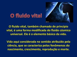 O fluido vital, também chamado de princípio
vital, é uma forma modificada do fluido cósmico
universal. Ele é o elemento básico da vida.
Vida aqui considerada no sentido atribuído pela
ciência, que se caracteriza pelos fenômenos do
nascimento, crescimento, reprodução e morte.
 