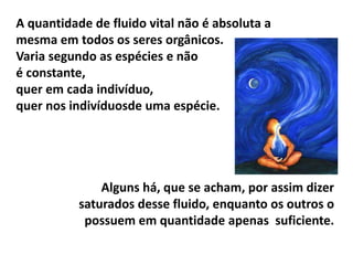 A quantidade de fluido vital não é absoluta a
mesma em todos os seres orgânicos.
Varia segundo as espécies e não
é constante,
quer em cada indivíduo,
quer nos indivíduosde uma espécie.
Alguns há, que se acham, por assim dizer
saturados desse fluido, enquanto os outros o
possuem em quantidade apenas suficiente.
 