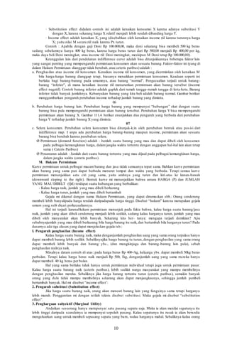 10
· Substitution effect didalam contoh ini adalah kenaikan konsumsi X karena adanya substitusi Y
dengan X, karena sekarang harga X relatif menjadi lebih rendah dibanding harga Y.
· Income effect adalah kenaikan X, yang (disebabkan oleh kenaikan income riil karena turunnya harga
X; yaitu nilai M secara riil naik karena Px turun.
Contoh : Apabila dengan gaji Doni Rp 100.000,00, maka doni sekarang bisa membeli 500 kg beras
sedang sebelumnya hanya 400 kg beras, karena harga beras turun dari Rp 500,00 menjadi Rp 400,00 per kg,
maka daya beli Doni meningkat, atau income riil Doni meningkat, meskipun M Doni tetap Rp 100.000,00).
Keunggulan lain dari pendekatan indifference curve adalah bisa ditunjukkannya beberapa faktor lain
yang sangat penting yang mempengaruhi permintaan konsumen akan sesuatu barang. Faktor-faktor ini (yang di
dalam Hukum Permintaan dianggap tidak berubah, atau ceteris paribus) adalah :
a. Penghasilan atau income riil konsumen. Kenaikan income riil konsumen, yang dicerminkan oleh kenaikan M
bila harga-harga barang dianggap tetap, biasanya menaikkan permintaan konsumen. Keadaan seperti ini
berlaku bagi barang-barang pada umumnya, atau barang “normal”. Pengecualian terjadi untuk barang-
barang “inferior”, di mana kenaikan income riil menurunkan permintaan akan barang tersebut (income
effect negatif). Contoh barang inferior adalah gaplek dari rumah tangga-rumah tangga di kota-kota. Barang
inferior tidak banyak jumlahnya. Kebanyakan barang yang kita beli adalah barang normal. Gambar berikut
menggambarkan pengaruh perubahan income terhadap jumlah barang yang diminta.
06
b. Perubahan harga barang lain. Perubahan harga barang yang mempunyai “hubungan” ekat dengan suatu
barang bisa pula mempengaruhi permintaan akan barang tersebut. Perubahan liarga Y bisa mempengaruhi
permintaan akan barang X. Gambar 111.4. berikut enunjukkan dua pengaruh yang berbeda dari perubahan
harga Y terhadap jumlah barang X yang diminta.
07
c. Selera konsumen. Perubahan selera konsumen bisa ditunjuk-k;in oleh perubahan bentuk atau posisi dari
indifference map. I anpa ada perubahan harga barang-barang maupun income, permintaan akan sesuatu
barang bisa berubah karena perubahan selera.
Ø Permintaan (demand function) adalah : Jumlah suatu barang yang mau dan dapat dibeli oleh konsumen
pada pelbagai kemungkinan harga, dalam jangka waktu tertentu dengan anggapan hal-hal lain akan tetap
sama ( Cateris Paribus)
Ø Penawaran adalah : Jumlah dari suatu barang tertentu yang mau dijual pada pelbagai kemungkinan harga,
dalam jangka waktu (cateris paribus)
M. Hukum Permintaan
Kurve permintaan untuk pelbagai macam barang dan jasa tidak semuanya tepat sama. Bahkan kurve permintaan
akan barang yang sama pun dapat berbeda menurut tempat dan waktu yang berbeda. Tetapi semua kurve
permintaan menunjukkan satu ciri yang sama, yaitu arahnya yang turun dan kiri-atas ke kanan-bawah
(downward sloping to the right). Bentuk kurve mi menunjukkan bahwa antara HARGA (P) dan JUMLAH
YANG MAU DIBELT (Qd) terdapat suatu hubungan yang berbalikan:
- Kalau harga naik, jumlah yang mau dibeli berkurang
- Kalau harga turun, jumlah yang mau dibeli bertambah
Gejala mi dikenal dengan nama Hukum Permintaan, yang dapat dirumuskan sbb.: Orang cenderung
membeli lebih banyakpada harga rendah daripadapada harga tinggi. Disehut “hukum” karena merupakan gejala
umum yang sulit dicari perkecualiannya.
Hal ini terjadi karenaHukum permintaan menunjuk pada fakta bahwa, kalau harga suatu barang/jasa
naik, jumlah yang akan dibeli cenderung menjadi Iebih sedikit, sedang kalau harganya turun, jumlah yang mau
dibeli oleh masyarakat akan lebih banyak. Sekarang kita her- tanya: mengapa terjadi demikian? Apa
sebabnyajumlah yang mau dibeli berkurang bila harga barang itu naik, dan bertambah bila harganya turun? Pada
dasarnya ada tiga alasan yang dapat menjelaskan gejala tsb.:
I. Pengaruh penghasilan (Income effect)
Kalau harga suatu barang naik, maka denganjumlah penghasilan uang yang sama orang terpaksa hanya
dapat membeli barang lebih sedikit. Sebaliknyajika harga barang tu turun, dengan penghasilan yang sama orang
dapat membeli lebih banyak dan barang ybs., (dan mungkinjuga dan barang-barang lain pula), sebab
penghasilan realnya naik.
Misalnya datam contoh di atas: pada harga beras Rp 400-/kg, keluarga ybs. dapat membeli 50kg beras
perbulan. Tetapi kalau harga beras naik menjadi Rp 500, 1kg, denganjumlah uang yang sama rncrcka hanya
dapat membeli 40 kg beras per bulan.
Hal yang sama berlaku tidak hanya untuk permintaan individual tetapi juga untuk permintaan pasar.
Kalau harga suatu barang naik (ceteris paribus), Iebih sedikit warga masyarakat yang mampu membelinya
dengan penghasilan mereka. Sebaliknya jika harga barang tertentu turun (ceteris paribus), semakin banyak
orang yang dulu tidak mampu membelinya sekarang akan dapat menjangkaunya, sehingga jumlah pembeli
bertambah banyak. Hal mi disebut “income effect’:
2. Pengarub substitusi (Substitution effect)
Jika harga suatu barang naik, orang akan mencari barang lain yang fungsinya sama tetapi harganya
lebih murah. Penggantian mi dengan istilah teknis disebut substitusi. Maka gejala mi disebut “substitution
effect”.
3. Penghargaan subyektif (Marginal Utility)
Andaikan seseorang hanya mernpunyai satu pasang sepatu saja. Maka ia akan menilai sepatunya itu
lebih tinggi daripada scandainya ia mempunyai sepuluh pasang. Kalau sepatunya itu rusak ia akan bersedia
mengeluarkan uang untuk membeli sepasang sepatu yang barn, walau harganya mahal. Sebaliknya kalau orang
 
