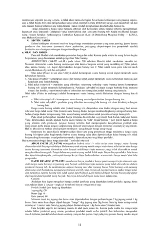 11
mempunyai sepuluh pasang sepatu, ia tidak akan merasa kerugian besar kalau kehilangan satu pasang sepatu,
dan ia tidak begitu bersedia mengeluarkan uang untuk membeli sepatu lebih banyak lagi. Jadi makin ban yak dan
satu macam barang tertentu yang telah dimiliki, makin rendah penghargaan kita terhadap barang itu.
Tinggi-rendahnya harga yang bersedia dibayar oleh konsumen untuk barang tertentu mencerminkan
kegunaan atau kepuasan (Marginal) yang diperolehnya dan konsumsi barang tsb. Gejala mi dikenal dengan
nama Hukum Semakin Berkurangnya Tambahan Kepuasan (Law of Diminishing Marginal Utility — LDMU),
atau Hukum Gossen ke-I.
N. SISTEM HARGA
Dalam kehidupan ekonorni modern harga-harga memainkan peranan yang amat penting, justru karena
produsen dan konsumen (termasuk dunia perbankan, pedagang ckspor-impor dan pemerintah sendiri)
bertindak atas dasar pertimbangan dan perbandingan harga.
a. NILAI DAN HARGA
Para ahli filsafat telah memikirkan persoalan harga dan nilai. Karena pada waktu itu uang helum begitu
berperanan, yang diutamakan adalah pengertian Nilai barang.
ARISTOTELES (384-322 seb.M.) pada tahun 300 sebelum Masehi telah membahas masalah ini,
Menurut Aristoteles suatu barang mempunyai nilai karena berguna untuk yang memilikinya (= Nilai pakai),
atau karena barang tsb. dapat dipertukarkan dengan barang lain (= Nilai tukar). Jenis -jenis nilai mi masih
dapat dibedakan obyektif dan subyektif.
Nilai pakal (Value in use atau Utility) adalah kemampuan suatu barang untuk dapat memenuhi suatu
kebutuhan manusia.
1. Nilai pakai obyektif = kemampuan atau sifat barang untuk dapat memenuhi suatu kebutuhan manusia, jadi
kegunaan atau faedah barang.
2. Nilai pakai subyektif = penilaian yang diberikan seseorang terhadap suatu barang karena kemampuan
barang tsb. dalam memenuhi kebutuhannya. Pcnilaian subyektif mi dapat sangat berbeda-beda menurut
situasi dan kondisi, seperti mendesaknya kebutuhan seseorang dan jumlah barang yang tersedia.
Nilai tukar (Value in exchange) adalah kemampuan suatu barang untuk dilukarkan dengan barang lain di
pasar.
a. Nilai tukar obyektif = kemampuan suatu barang untuk dipertukarkan dengan barang lain.
b. Nilai tukar subyektif = penilaian yang diberikan seseorang bila barang tsb. akan ditukarnya dengan
barang lain.
Harga suatu barang adalah nilai (tukar) barang tsb. dinyatakan atau diukur dengan uang. Jadi antara
nilai dan harga tidak sama: Nilai (tukar) suatu barang diukur dengan membandingkannya dengan barang lain.
Sedang harga diukur dengan uang. Nilai suatu barang adalah dasar untuk penentuan harga barang tsb.
Pada abad pertengahan masalah harga terutama disoroti dan segi moral baik-buruk, halal dan haram.
Yang dipersoalkan adalah apakah harga suatu barang itu “adil” (wajar/pantas = just price). Karena harga
yang diminta oleh produsen penjual barang tertentu ikut mempengaruhi kesejahteraan pembeli atau
masyarakat, perlu dijaga jangan sampai orang mencari keuntungan dengan memeras sesamanya yang miskin.
Hal ini khususnya berlaku untuk pinjam-meminjam uang dengan bunga yang tinggi.
Sementara itu kaum klasik mempersoalkan faktor apa yang penentuan tinggi rendahnya harga suatu
barang Meskipun jelas bagi mereka bahwa suatu barang tidak akan diproduksikan kalau barang tsb. tidak
berguna bagi konsumen, tetapi perhatian mereka dipusatkan pada segi biaya produksi.
Biaya produksi sebagai dasar harga dan nilai: Teori nilai obyektif
ADAM SMITH (1723-1790) menegaskan bahwa nilai (= nilai tukar atau harga) suatu barang
diteniukan oleh biaya produksinya.Dalammasyarak at yang masih sangat sederhana,nilai tukar atau harga
suatu harang terutama ditentukan oleh banyak -sedikitnya kerja manusia yang telah dicurahkan untuk
menghasilkan barang tsb.Tetapi dalam masyarakat yang sudah lebih maju, biaya-biayaproduksi lain harus
ikut diperhitungkan pula, yaitu upah tenaga kerja, biaya bahan-hahan. sewa tanah. bunga modal dan laba
pengusaha.
DAVID RICARDO (1772-1823) membatasi biaya produksi hanya pada tenaga kerja nianusia saja.
Jadi harga suatu harang tergantung dan banyak -sedikitnyakerja manusia yang telah dicurahkan dalarn
produksi barang tsb. Ia membedakan antara barang seni dan barang biasa. Nilai harang seni memang
ditentukan oleh banyaknya pengaguran barang seni tsb.: makin banyak penggernarnya, makin tinggi nilai
dan harganya,karena harang seni tidak dapat diperbanyak. Lain halnya dengan barang biasa yang dapat
diproduksi dalarnjumlah yang banyak. Teorinya dikenal dengan nama teori nilai kerja.
Contoh:
Andaikan kita dapat mengukur berapa jumlah jam kerja yang diperlukan untuk produksi agung, beras
dan pakaian (kain ). Angka—angka di hawah mi hanya sebagai misal saja:
Produk Jumlah jam kerja yg diperlukan
Jagung (kg) 20
Beras (kg) 10
Kain (meter) 80
Menurut teori ini, jagung dan beras akan dipertukarkan dengan perbandingan 2 kg jagung untuk 1 kg
beras. Satu meter kain dapat dijual dengan “harga” 4kg jagung atau 2kg beras. Satu kg beras cukup untuk
membayar ½ meter kain. Satu kg jagung dapat ditukar dengan ½ kg beras atau 74 meter kain.
Cara berpikir seperti ini memang masuk di akal pada jaman itu. Karena pada waktu itu tenaga kerja
adalah faktor produksi yang utama, peralatan produksi masih serba primitif. dan kehutuhan masyarakat
rnasih terbatas pada kebutuhan dasar sandang, pangan dan papan. Lagi pula penggunaan baang masih s angat
 