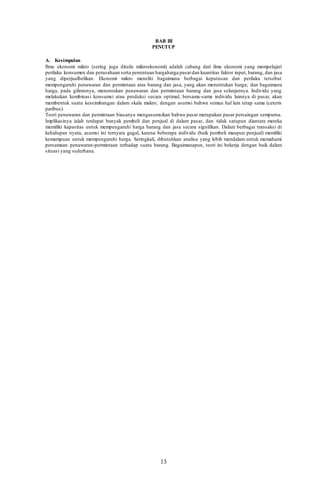13
BAB III
PENUTUP
A. Kesimpulan
Ilmu ekonomi mikro (sering juga ditulis mikroekonomi) adalah cabang dari ilmu ekonomi yang mempelajari
perilaku konsumen dan perusahaan serta penentuan hargaharga pasardan kuantitas faktor input, barang, dan jasa
yang diperjualbelikan. Ekonomi mikro meneliti bagaimana berbagai keputusan dan perilaku tersebut
mempengaruhi penawaran dan permintaan atas barang dan jasa, yang akan menentukan harga; dan bagaimana
harga, pada gilirannya, menentukan penawaran dan permintaan barang dan jasa selanjutnya. Individu yang
melakukan kombinasi konsumsi atau produksi secara optimal, bersama-sama individu lainnya di pasar, akan
membentuk suatu keseimbangan dalam skala makro; dengan asumsi bahwa semua hal lain tetap sama (ceteris
paribus).
Teori penawaran dan permintaan biasanya mengasumsikan bahwa pasar merupakan pasar persaingan sempurna.
Implikasinya ialah terdapat banyak pembeli dan penjual di dalam pasar, dan tidak satupun diantara mereka
memiliki kapasitas untuk mempengaruhi harga barang dan jasa secara signifikan. Dalam berbagai transaksi di
kehidupan nyata, asumsi ini ternyata gagal, karena beberapa individu (baik pembeli maupun penjual) memiliki
kemampuan untuk mempengaruhi harga. Seringkali, dibutuhkan analisa yang lebih mendalam untuk memahami
persamaan penawaran-permintaan terhadap suatu barang. Bagaimanapun, teori ini bekerja dengan baik dalam
situasi yang sederhana.
 