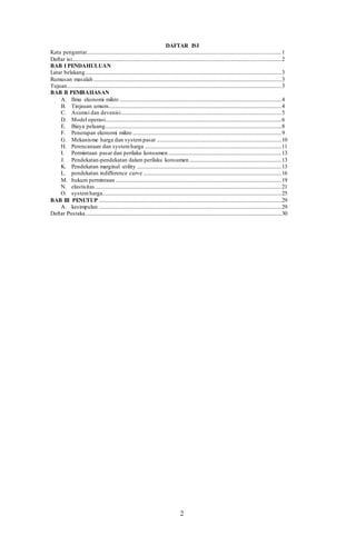 2
DAFTAR ISI
Kata pengantar....................................................................................................................................................1
Daftar isi...............................................................................................................................................................2
BAB I PENDAHULUAN
Latar belakang.....................................................................................................................................................3
Rumusan masalah...............................................................................................................................................3
Tujuan...................................................................................................................................................................3
BAB II PEMBAHASAN
A. Ilmu ekonomi mikro ...........................................................................................................................4
B. Tinjauan umum....................................................................................................................................4
C. Asumsi dan devenisi..........................................................................................................................5
D. Model operasi......................................................................................................................................6
E. Biaya peluang......................................................................................................................................8
F. Penerapan ekonomi mikro .................................................................................................................9
G. Mekanisme harga dan systempasar ...............................................................................................10
H. Perencanaan dan systemharga ........................................................................................................11
I. Permintaan pasar dan perilaku konsumen ......................................................................................13
J. Pendekatan-pendekatan dalam perilaku konsumen ......................................................................13
K. Pendekatan marginal utility ..............................................................................................................13
L. pendekatan indifference curve .........................................................................................................16
M. hukum permintaan ..............................................................................................................................19
N. elastisitas..............................................................................................................................................21
O. systemharga........................................................................................................................................25
BAB III PENUTUP ...........................................................................................................................................29
A. kesimpulan ...........................................................................................................................................29
Daftar Pustaka.....................................................................................................................................................30
 