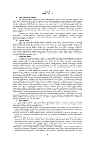 4
BAB II
PEMBAHASAN
A. ILMU EKONOMI MIKRO
Ilmu ekonomi mikro (sering juga ditulis mikroekonomi) adalah cabang dari ilmu ekonomi yang
mempelajari perilaku konsumen dan perusahaan serta penentuan hargaharga pasar dan kuantitas faktor input,
barang, dan jasa yang diperjualbelikan. Ekonomi mikro meneliti bagaimana berbagai keputusan dan perilaku
tersebut mempengaruhi penawaran dan permintaan atas barang dan jasa, yang akan menentukan harga; dan
bagaimana harga, pada gilirannya, menentukan penawaran dan permintaan barang dan jasa selanjutnya. Individu
yang melakukan kombinasi konsumsi atau produksi secara optimal, bersama-sama individu lainnya di pasar,
akan membentuk suatu keseimbangan dalam skala makro; dengan asumsi bahwa semua hal lain tetap sama
(ceteris paribus).
Kebalikan dari ekonomi mikro ialah ekonomi makro, yang membahas aktivitas ekonomi secara
keseluruhan, terutama mengenai pertumbuhan ekonomi, inflasi, pengangguran, berbagai kebijakan
perekonomian yang berhubungan, serta dampak atas beragam tindakan pemerintah (misalnya perubahan tingkat
pajak) terhadap hal-hal tersebut.
B. Tinjauan umum
Salah satu tujuan ekonomi mikro adalah menganalisa pasar beserta mekanismenya yang membentuk
harga relatif kepada produk dan jasa, dan alokasi dari sumber terbatas diantara banyak penggunaan alternatif.
Ekonomi mikro menganalisa kegagalan pasar,yaitu ketika pasar gagal dalam memproduksi hasil yang efisien;
serta menjelaskan berbagai kondisi teoritis yang dibutuhkan bagi suatu pasar persaingan sempurna.
Bidangbidang penelitian yang penting dalam ekonomi mikro, meliputi pembahasan mengenai keseimbangan
umum (general equilibrium), keadaan pasar dalam informasi asimetris, pilihan dalam situasi ketidakpastian,
serta berbagai aplikasi ekonomi dari teori permainan. Juga mendapat perhatian ialah pembahasan mengenai
elastisitas produk dalam sistem pasar.
C. Asumsi dan definisi
Teori penawaran dan permintaan biasanya mengasumsikan bahwa pasar merupakan pasar persaingan
sempurna. Implikasinya ialah terdapat banyak pembeli dan penjual di dalam pasar, dan tidak satupun diantara
mereka memiliki kapasitas untuk mempengaruhi harga barang dan jasa secara signifikan. Dalam berbagai
transaksi di kehidupan nyata, asumsi ini ternyata gagal, karena beberapa individu (baik pembeli maupun
penjual) memiliki kemampuan untuk mempengaruhi harga. Seringkali, dibutuhkan analisa yang lebih mendalam
untuk memahami persamaan penawaran-permintaan terhadap suatu barang. Bagaimanapun, teori ini bekerja
dengan baik dalam situasi yang sederhana.
Ekonomi arus utama (mainstream economics) tidak berasumsi apriori bahwa pasar lebih disukai
daripada bentuk organisasi sosial lainnya. Bahkan, banyak analisa telah dilakukan untuk membahas beragam
kasus yang disebut “kegagalan pasar”, yang mengarah pada alokasi sumber daya yang suboptimal, bila ditinjau
dari sudut pandang tertentu (contoh sederhananya ialah jalan tol, yang menguntungkan semua orang untuk
digunakan tetapi tidak langsung menguntungkan mereka untuk membiayainya). Dalam kasus ini, ekonomi akan
berusaha untuk mencari kebijakan yang akan menghindari kesia-siaan langsung di bawah kendali pemerintah,
secara tidak langsung oleh regulasi yang membuat pengguna pasar untuk bertindak sesuai norma konsisten
dengan kesejahteraan optimal, atau dengan membuat “pasar yang hilang” untuk memungkinkan perdagangan
efisien dimana tidak ada yang pernah terjadi sebelumnya. Hal ini dipelajari di bidang tindakan kolektif. Harus
dicatat juga bahwa “kesejahteraan optimal” biasanya memakai norma Pareto, dimana dalam aplikasi
matematisnya efisiensi Kaldor-Hicks, tidak konsisten dnegan norma utilitarian dalam sisi normatif dari ekonomi
yang mempelajari tindakan kolektif, disebut pilihan masyarakat/publik. Kegagalan pasar dalam ekonomi positif
(ekonomi mikro) dibatasi dalam implikasi tanpa mencampurkan kepercayaan para ekonom dan teorinya.
Permintaan untuk berbagai komoditas oleh perorangan biasanya disebut sebagai hasil dari proses
maksimalisasi kepuasan. Penafsiran dari hubungan antara harga dan kuantitas yang diminta dari barang yang
diberi, memberi semua barang dan jasa yang lain, pilihan pengaturan seperti inilah yang akan memberikan
kebahagiaan tertinggi bagi para konsumen.
D. Model operasi
Diasumsikan bahwa semua perusahaan mengikuti pembuatan keputusan rasional, dan akan
memproduksi pada keluaran maksimalisasi keuntungan. Dalam asumsi ini, ada empat kategori dimana
keuntungan perusahaan akan dipertimbangkan:
• Sebuah perusahaan dikatakan membuat sebuah keuntungan ekonomi ketika average total cost lebih rendah dari
setiap produk tambahan pada keluaran maksimalisasi keuntungan. Keuntungan ekonomi adalah setara dengan
kuantitas keluaran dikali dengan perbedaan antara average total cost dan harga.
• Sebuah perusahaan dikatakan membuat sebuah keuntungan normal ketika keuntungan ekonominya sama
dengan nol. Keadaan ini terjadi ketika average total cost setara dengan harga pada keluaran maksimalisasi
keuntungan.
• Jika harga adalah di antara average total cost dan average variable cost pada keluaran maksimalisasi
keuntungan, maka perusahaan tersebut dalam kondisi kerugian minimal. Perusahaan ini harusnya masih
meneruskan produksi, karena kerugiannya akan makin membesar jika berhenti produksi. Dengan produksi
terus menerus, perusahaan bisa menaikkan biaya variabel dan akhirnya biaya tetap, tetapi dengan
menghentikan semuanya akan mengakibatkan kehilangan semua biaya tetapnya.
• Jika harga dibawah average variable cost pada maksimalisasi keuntungan, perusahaan harus melakukan
penghentian. Kerugian diminimalisir dengan tidak memproduksi sama sekali, karena produksi tidak akan
menghasilkan keuntungan yang cukup signifikan untuk membiayai semua biaya tetap dan bagian dari biaya
 