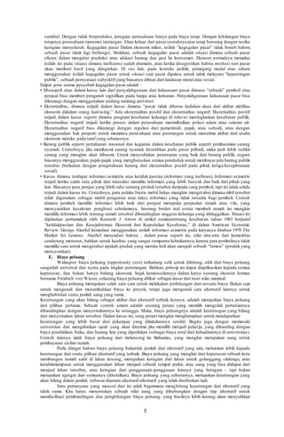 5
variabel. Dengan tidak berproduksi, kerugian perusahaan hanya pada biaya tetap. Dengan kehilangan biaya
tetapnya,perusahaan menemui tantangan.Akan keluar dari pasarseutuhnya atau tetap bersaing dengan resiko
kerugian menyeluruh. Kegagalan pasar Dalam ekonomi mikro, istilah “kegagalan pasar” tidak berarti bahwa
sebuah pasar tidak lagi berfungsi. Malahan, sebuah kegagalan pasar adalah situasi dimana sebuah pasar
efisien dalam mengatur produksi atau alokasi barang dan jasa ke konsumen. Ekonom normalnya memakai
istilah ini pada situasi dimana inefisiensi sudah dramatis, atau ketika disugestikan bahwa institusi non pasar
akan memberi hasil yang diinginkan. Di sisi lain, pada konteks politik, pemegang modal atau saham
menggunakan istilah kegagalan pasar untuk situasi saat pasar dipaksa untuk tidak melayani “kepentingan
publik”, sebuah pernyataan subyektif yang biasanya dibuat dari landasan moral atau sosial.
Empat jenis utama penyebab kegagalan pasar adalah :
• Monopoli atau dalam kasus lain dari penyalahgunaan dari kekuasaan pasar dimana “sebuah” pembeli atau
penjual bisa memberi pengaruh signifikan pada harga atau keluaran. Penyalahgunaan kekuasaan pasar bisa
dikurangi dengan menggunakan undang-undang anti trust.
• Eksternalitas, dimana terjadi dalam kasus dimana “pasar tidak dibawa kedalam akun dari akibat aktifitas
ekonomi didalam orang luar/asing.” Ada eksternalitas positif dan eksternalitas negatif. Eksternalitas positif
terjadi dalam kasus seperti dimana program kesehatan keluarga di televisi meningkatkan kesehatan publik.
Eksternalitas negatif terjadi ketika proses dalam perusahaan menimbulkan polusi udara atau saluran air.
Eksternalitas negatif bisa dikurangi dengan regulasi dari pemerintah, pajak, atau subsidi, atau dengan
menggunakan hak properti untuk memaksa perusahaan atau perorangan untuk menerima akibat dari usaha
ekonomi mereka pada taraf yang seharusnya.
• Barang publik seperti pertahanan nasional dan kegiatan dalam kesehatan publik seperti pembasmian sarang
nyamuk. Contohnya, jika membasmi sarang nyamuk diserahkan pada pasar pribadi, maka jauh lebih sedikit
sarang yang mungkin akan dibasmi. Untuk menyediakan penawaran yang baik dari barang publik, negara
biasanya menggunakan pajak-pajak yang mengharuskan semua penduduk untuk membayar pda barang publik
tersebut (berkaitan dengan pengetahuan kurang dari eksternalitas positif pada pihak ketiga/kesejahteraan
sosial).
• Kasus dimana terdapat informasi asimetris atau ketidak pastian (informasi yang inefisien). Informasi asimetris
terjadi ketika salah satu pihak dari transaksi memiliki informasi yang lebih banyak dan baik dari pihak yang
lain. Biasanya para penjua yang lebih tahu tentang produk tersebut daripada sang pembeli, tapi ini tidak selalu
terjadi dalam kasus ini. Contohnya, para pelaku bisnis mobil bekas mungkin mengetahui dimana mbil tersebut
telah digunakan sebagai mobil pengantar atau taksi, informasi yang tidak tersedia bagi pembeli. Contoh
dimana pembeli memiliki informasi lebih baik dari penjual merupaka penjualan rumah atau vila, yang
mensyaratkan kesaksian penghuni sebelumnya. Seorang broker real estate membeli rumah ini mungkin
memiliki informasi lebih tentang rumah tersebut dibandingkan anggota keluarga yang ditinggalkan. Situasi ini
dijelaskan pertamakali oleh Kenneth J. Arrow di artikel seminartentang kesehatan tahun 1963 berjudul
“ketidakpastian dan Kesejahteraan Ekonomi dari Kepedulian Kesehatan,” di dalam American Economic
Review. George Akerlof kemudian menggunakan istilah informasi asimetris pada karyanya ditahun 1970 The
Market for Lemons. Akerlof menyadari bahwa , dalam pasar seperti itu, nilai rata-rata dari komoditas
cenderung menurun, bahkan untuk kualitas yang sangat sempurna kebaikannya, karena para pembelinya tidak
memiliki cara untuk mengetahui apakah produk yang mereka beli akan menjadi sebuah “lemon” (produk yang
menyesatkan).
E. Biaya peluang
Walaupun biaya peluang (opportunity cost) terkadang sulit untuk dihitung, efek dari biaya peluang
sangatlah universal dan nyata pada tingkat perorangan. Bahkan, prinsip ini dapat diaplikasikan kepada semua
keputusan, dan bukan hanya bidang ekonomi. Sejak kemunculannya dalam karya seorang ekonom Jerman
bernama Freidrich von Wieser, sekarang biaya peluang dilihat sebagai dasar dari teori nilai marjinal.
Biaya peluang merupakan salah satu cara untuk melakukan perhitungan dari sesuatu biaya. Bukan saja
untuk mengenali dan menambahkan biaya ke proyek, tetapi juga mengenali cara alternatif lainnya untuk
menghabiskan suatu jumlah uang yang sama.
Keuntungan yang akan hilang sebagai akibat dari alternatif terbaik lainnya; adalah merupakan biaya peluang
dari pilihan pertama. Sebuah contoh umum adalah seorang petani yang memilih mengolah pertaniannya
dibandingkan dengan menyewakannya ke tetangga. Maka, biaya peluangnya adalah keuntungan yang hilang
dari menyewakan lahan tersebut. Dalam kasus ini, sang petani mungkin mengharapkan untuk mendapatkan
keuntungan yang lebih besar dari pekerjaan yang dilakukannya sendiri. Begitu juga dengan memasuki
universitas dan mengabaikan upah yang akan diterima jika memilih menjadi pekerja, yang dibanding dengan
biaya pendidikan, buku, dan barang lain yang diperlukan (sebagai biaya total dari kehadirannya di universitas).
Contoh lainnya ialah biaya peluang dari melancong ke Bahamas, yang mungkin merupakan uang untuk
pembayaran cicilan rumah.
Perlu diingat bahwa biaya peluang bukanlah jumlah dari alternatif yang ada, melainkan lebih kepada
keuntungan dari suatu pilihan alternatif yang terbaik. Biaya peluang yang mungkin dari keputusan sebuah kota
membangun rumah sakit di lahan kosong, merupakan kerugian dari lahan untuk gelanggang olahraga, atau
ketidakmampuan untuk menggunakan lahan menjadi sebuah tempat parkir, atau uang yang bisa didapat dari
menjual lahan tersebut, atau kerugian dari penggunaan-pengguaan lainnya yang beragam – tapi bukan
merupakan agregat dari semuanya (ditotalkan). Biaya peluang yang sebenarnya, merupakan keuntungan yang
akan hilang dalam jumlah terbesar diantara alternatif-alternatif yang telah disebutkan tadi.
Satu pertanyaan yang muncul dari ini ialah bagaimana menghitung keuntungan dari alternatif yang
tidak sama. Kita harus menentukan sebuah nilai uang yang dihubungkan dengan tiap alternatif untuk
memfasilitasi pembandingan dan penghitungan biaya peluang, yang hasilnya lebih-kurang akan menyulitkan
 