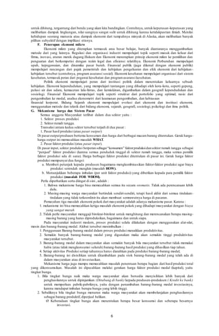 6
untuk dihitung, tergantung dari benda yang akan kita bandingkan. Contohnya, untuk keputusan-keputusan yang
melibatkan dampak lingkungan, nilai uangnya sangat sulit untuk dihitung karena ketidakpastian ilmiah. Menilai
kehidupan seorang manusia atau dampak ekonomi dari tumpahnya minyak di Alaska, akan melibatkan banyak
pilihan subyektif dengan implikasi etisnya.
F. Penerapan ekonomi mikro
Ekonomi mikro yang diterapkan termasuk area besar belajar, banyak diantaranya menggambarkan
metode dari yang lainnya. Regulasi dan organisasi industri mempelajari topik seperti masuk dan keluar dari
firma, inovasi, aturan merek dagang.Hukum dan Ekonomi menerapkan prinsip ekonomi mikro ke pemilihan dan
penguatan dari berkompetisi dengan rezim legal dan efisiensi relatifnya. Ekonomi Perburuhan mempelajari
upah, kepegawaian, dan dinamika pasar buruh. Finansial publik (juga dikenal dengan ekonomi publik)
mempelajari rancangan dari pajak pemerintah dan kebijakan pengeluaran dan efek ekonomi dari kebijakan -
kebijakan tersebut (contohnya, program asuransi sosial). Ekonomi kesehatan mempelajari organisasi dari sistem
kesehatan, termasuk peran dari pegawai kesehatan dan programasuransi kesehatan.
Politik ekonomi mempelajari peran dari institusi politik dalam menentukan keluarnya sebuah
kebijakan. Ekonomi kependudukan, yang mempelajari tantangan yang dihadapi oleh kota-kota, seperti gepeng,
polusi air dan udara, kemacetan lalu-lintas, dan kemiskinan, digambarkan dalam geografi kependudukan dan
sosiologi. Finansial Ekonomi mempelajari topik seperti struktur dari portofolio yang optimal, rasio dari
pengembalian ke modal, analisa ekonometri dari keamanan pengembalian, dan kebiasaan
finansial korporat. Bidang Sejarah ekonomi mempelajari evolusi dari ekonomi dan institusi ekonomi,
menggunakan metode dan teknik dari bidang ekonomi, sejarah, geografi, sosiologi, psikologi dan ilmu politik.
G. Mekanisme harga dan Sistem Pasar
Semua anggota Masyarakat terlibat dalam dua sektor yaitu :
1. Sektor proses produksi
2. Sektor rumah tangga.
Transaksi antara kedua sektor tersebut terjadi di dua pasar :
1. Pasar hasil produksi (atau pasar output)
Di pasaroutputprodusen bertemu konsumen dan harga dari berbagai macambarang ditentukan. Gerak harga-
harga output ini memecahkan masalah WHAT.
2. Pasar faktor produksi (atau pasar input).
Di pasar input, sektor produksi berperan sebagai“konsumen” faktorproduksidansektor rumah tangga sebagai
“penjual” faktor produksi (karena semua penduduk tinggal di sektor rumah tangga, maka semua pemilik
faktor produksi ada di sana). Harga berbagai faktor produksi ditentukan di pasar ini. Gerak harga faktor
produksi mempunyai dua fungsi:
a. Memberi petunjuk kepada produsen bagaimana mengkombinasikan faktor-faktor produksi agar biaya
produksi serendah mungkin (masalah HOW).
b. Menunjukkan beberapa imbalan (per unit faktor produksi) yang diberikan kepada para pemilik faktor
produksi (masalah FOR WHOM).
Perlu diperhatikan serta diingat di sini , adalah :
1. Bahwa mekanisme harga bisa memecahkan semua itu secara otomatis. Tidak ada perencanaan lebih
dulu.
2. Masing-masing warga masyarakat bertindak sendiri-sendiri, tetapi hasil akhir dari semua tindakan-
tindakan yang tidak terkoordinir itu akan membuat semrawutnya harga di pasaran.
Pemecahan tiga masalah ekonomi pokok dari masyarakat adalah adanya mekanisme pasar. Karena :
1. mekanisme ini bisa memecahkan ketiga masalah ekonomi pokok yang dihadapi masyarakat dengan biaya
yang sangat murah.
2. Tidak perlu masyarakat menggaji birokrat-birokrat untuk menghitung dan merencanakan berapa masing-
masing barang yang harus diproduksikan, bagaimana dan untuk siapa.
Pada masyarakat industri modern, proses produksi selalu dilakukan dengan menggunakan alat-alat,
mesin dan barang-barang modal. Akibat tersebut menimbulkan :
1. Penggunaan Barang-barang modal dalam proses produksi menaikkan produktivitas.
2. Semakin banyak barang-barang modal yang digunakan maka akan semakin tinggi produktivitas
masyarakat tersebut.
3. Barang-barang modal dalam masyarakat akan semakin banyak bila masyarakat tersebut tidak memakai
habis (atau tidak mengkonsumsi seluruh) barang-barang hasil produksi yang dihasilkan tiap tahun.
4. Setiap aktivitas Produksi setiap tahunnya harus diarahkan pada produksi barang-barang modal;
5. Barang-barang ini disisihkan untuk ditambahkan pada stok barang-barang modal yang telah ada di
dalam masyarakan atau di investasikan.
Mekanisme harga juga mampu memecahkan masalah penentuan berapa bagian dari hasil produksi total
yang dikonsumsikan. Masalah ini dipecahkan melalui gerakan harga faktor produksi modal (kapital), yaitu
tingkat bunga.
1. Bila tingkat bunga naik maka warga masyarakat akan bersedia menyisihkan lebih banyak dari
penghasilannya untuk dipinjamkan (Ditabung di bank) kepada produsen-produksen ( Kredit ke bank)
untuk memperluas pabrik-pabriknya, yaitu dengan penambahan barang-barang modal investasinya,
karena mendapat imbalan berupa bunga yang lebih tinggi.
2. Sebaliknya bila tingkat bunga menurun maka warga masyarakat akan membelanjakan penghasilannya
sebagai barang produktif, diperjual belikan.
Ø Keberadaan tingkat bunga akan menentukan berapa besar konsumsi dan seberapa besarnya
investasi.
 