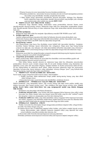 7
Ø karena besarnya investasi menentukan besarnya kenaikan produktivitas.
Ø Kenaikan produktivitas; menentukan besarnya kenaikan prosuksi ini berarti meningkatkan produksi
masyarakat yang menimbulkan kenaikan penghasilan masyarakat.
# Maka tingkat bunga menentukan pertumbuhan ekonomi masyarakat. Sehingga bisa dikatakan
bahwa mekanisme harga memecahkan masalah ekonomi pokok yang keempat yaitu seberapa
cepat perekonomian akan tumbuh atau masalah HOW FAST
H. PERENCANAAN DAN MEKANISME HARGA
Mekanisme harga dikatakan mampu memecahkan semua permasalahan ekonomi. Namun untuk
masalah-masalah ekonomi penting tertentu, Mekanisme harga tidak bisa memecahkan permasalahan dengan
baik. Masalah-masalah Ekonomi lainya di mana mekanisme harga tidak memecahkan masalah ekonomi dengan
baik yaitu :
a. Distribusi pendapatan.
Mekanisme harga tidak selalu bisa menjamin dipecahkannya masalah FOR WHOM secara “adil”.
b. Ketidaksempurnaan pasar
Apabila terdapat perbedaan yang menyolok dalam hal kekuatan ekonomi antara pihak-pihak yang
bertransaksi di pasar, maka harga yang terbentuktidak mencerminkan prioritas masyarakat secara wajar,
sehingga masalah WHAT dan HOW tidak bisa dipecahkan dengan baik.
c. Barang-barang kolektif
Ada barang-barang yang hanya bisa disediakan secara kolektif oleh masyarakat (misalnya : keamanan,
ketertiban hukum, beberapa macam infrastruktur dan sebagainya). Harga pasar bagi barang -barang
semacam ini tidak ada, atau kalaupun ada tidak mencerminkan kebutuhan masyarakat yang sebenarnya.
Lagi, masalah WHAT untuk barang-barang ini tidak bisa dipecahkan dengan baik oleh mekanisme harga.
d. Eksternalitas
Mekanisme pasartidak bisa memperhitungkan pengaruh-pengaruh tidak langsung dari kegiatan ekonomi (
misalnya, pengaruh suatu pabrik terhadap lingkungan ).
e. Pengelolaan perekonomian secara makro
Dalam perekonomian Makro Mekanisme pasartidak bisa diandalkan untuk menstabilkan gejolak naik
turunnya kegiatan ekonomi nasional secara total.
Pada kelima bidang masalah ekonomi ini, mekanisme harga tidak bisa diharapkan menyelesaikan
permasalahan ekonomi secara otomatis dengan baik, Di sini perlu tindakan-tindakan yang dirumuskan dan
dijalankan secara sadar oleh masyarakat (Negara). Tindakan-tindakan ini disebut perencanaan dalam arti luas.
Di luar bidang-bidang ini mekanisme masih efektif.. Dalam kenyataan mekanisme harga dan perencanaan
digunakan bersama-sama, karena keduanya saling melengkapi. tentunya Dengan “porsi” yang berbeda-beda
bagi masing-masing negara dan bagi waktu yang berbeda).
I. PERMINTAAN PASAR dan PERILAKU KONSUMEN
Sector rumah tangga sebagai konsumen di pasar output. Akan berakibat :
1. Perilaku konsumen dalam memutuskan berapa jumlah masing-masing barang yang akan dibeli
dalam berbagai situasi.
2. Konsumen-konsumen secara bersama-sama menimbulkan permintaan di pasar.
J. PENDEKATAN – PENDEKATAN DALAM PERILAKU KONSUMEN
Hukum Permintaan, yang mengatakan bahwa “bila sesuatu barang naik maka ceteris paribus jumlah yang
diminta konsumen akan barang tersebut turun”. Dan sebaliknya bila harga barang tersebut turun. Ceteris
paribus berarti bahwa semua faktor-faktor lain yang mempengaruhi jumlah yang diminta dianggap
tidak berubah.
Pendekatan yang dinyatakan oleh Hukum Permintaan :
a. Pendekatan marginal utility, yang bertitik tolak pada anggapan bahwa kepuasan (atau utility) setiap
konsumen bisa diukur dengan uang atau dengan satuan lain (utility yang ber-sifat “cardinal”) seperti
kita mengukur volume air, panjang jalan atau berat dari sekarung beras.
b. Pendekatan indifference curve, yang tidak memerlukan adanya anggapan bahwa kepuasan konsumen
bisa diukur; anggapan yang diperlukan adalah bahwa tingkat kepuasan konsumen bisa dikatakan lebih
tinggi atau lebih rendah tanpa me-ngatakan berapa lebih tinggi atau lebih rendah.
K. PENDEKATAN MARGINAL UTILITY
Perilaku konsumen bisa diterangkan dengan menggunakan pendekatan marginal utility sebagai berikut:
(a) Utility bisa diukur dengan uang, dan
(b) Hukum Gossen (law of diminishing marginal utility) berlaku, yaitu bahwa semakin banyak sesuatu
barang dikonsumsikan, maka tambahan kepuasan (marginal utility) yang diperoleh dari setiap
satuan tambahan yang dikonsumsikan akan menurun, dan
(c) Konsumen selalu berusaha mencapai kepuasan total yang maksimum.
Perhatikan perbedaan antara kepuasan total (total utility) dan kepuasan marjinal (marginal utility).
 