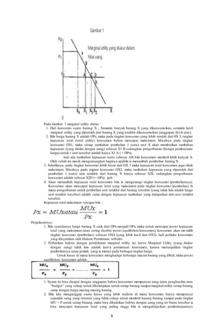 8
Pada Gambar 1 marginal utility diatas :
1. Dari konsumsi suatu barang X , Semakin banyak barang X yang dikonsumsikan, semakin kecil
marginal utility yang diperoleh dari barang X yang terakhir dikonsumsikan [anggapan (b) di atas].
2. Bila harga barang X adalah OPx, maka pada tingkat konsumsi yang lebih rendah dari 0X 3, tingkat
kepuasan total (total utility) konsumen belum mencapai maksimum. Misalnya pada tingkat
konsumsi OX1, maka setiap tambahan pembelian 1 (satu) unit X akan memberikan tambahan
kepuasan (yang dinilai dengan uang) sebesar X1 B sedangkan pengorbanan (berupa pembayaran
harga) untuk 1 unit tersebut adalah hanya X1 A ( = OPx).
Jadi ada tambahan kepuasan netto sebesar AB bila konsumen membeli lebih banyak X.
Oleh sebab itu masih menguntungkan baginya apabila ia menambah pembelian barang X.
3. Sebaliknya, pada tingkat konsumsi lebih besar dari OX 3 maka kepuasan total konsumen juga tidak
maksimum. Misalnya pada imgkat konsumsi OX2, maka tambahan kepuasan yang diperoleh dari
pembelian 1 (satu) unit terakhir dari barang X hanya sebesar X2E, sedangkan pengorbanan
konsumen adalah sebesar X2D (= OPx); jadi
4. Akan menambah kepuasan total konsumen bila ia mengurangi tingkat konsumsi (pembeliannya).
Konsumen akan mencapai kepuasan total yang maksimum pada tingkat konsumsi (pembelian) di
mana pengorbanan untuk pembelian unit terakhir dari barang tersebut (yang tidak lain adalah harga
unit terakhir tersebut) adalah sama dengan kepuasan tambahan yang didapatkan dari unit terakhir
tersebut.
Kepuasan total maksimum tercapai bila :
Penjelasannya :
1. Bila seandainya harga barang X naik dari OPx menjadi OPx, maka untuk mencapai posisi kepuasan
total yang maksimum (atau sering disebut posisi equilibrium konsumen), konsumen akan me-milih
tingkat konsumsi (pembelian) sebesar OX4 (yang lebih kecil dari OX3). Jadi perilaku konsumen
yang dinyatakan oleh Hukum Permintaan terbukti.
2. Perhatikan bahwa dengan pendekatan marginal utility ini, kurva Marginal Utility (yang diukur
dengan uang) tidak lain adalah kurva permintaan konsumen, karena menunjukkan tingkat
pembeliannya (atau jumlah yang ia minta) pada berbagai tingkat harga.
Untuk kasus di mana konsumen menghadapi beberapa macambarang yang dibeli, maka posisi
equilibrium konsumen adalah :
1. Syarat ini bisa dicapai dengan anggapan bahwa konsumen mempunyai uang (atau penghasilan atau
“budget” yang cukup untuk dibelanjakan untuk setiap barang sampai marginal utility setiap barang
sama dengan harga masing-masing barang.
2. Bila kita menganggap suatu kasus yang lebih realistis di mana konsumen hanya mempunyai
sejumlah uang yang tertentu yang tidak cukup untuk membeli barang-barang sampai pada tingkat
MU = P untuk setiap barang, maka bisa dibuktikan bahwa dengan uang yang ter-batas tersebut ia
bisa mencapai kepuasan total yang paling tinggi bila ia mengalokasikan pembelanjaannya
 