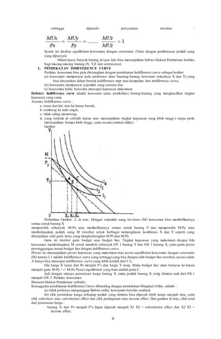 9
sehingga dipenuhi persyaratan tersebut :
Syarat ini disebut equilibrium konsumen dengan constraint. (Yaitu dengan pembatasan jumlah uang
yang dipunyai).
Dalam kasus banyak barang ini pun kita bisa menunjukkan bahwa Hukum Permintaan berlaku
bagi masing-masing barang (X, Y,Z dan seterusnya).
L. PENDEKATAN INDIFFERENCE CURVE
Perilaku konsumen bisa pula diterangkan dengan pendekatan Indifference curve sebagai berikut:
(a) konsumen mempunyai pola preferensi akan baarang-barang konsumsi (misalnya X dan Y) yang
bisa dinyatakan dalam bentuk indifference map atau kumpulan dari indifference curve,
(b) konsumen mempunyai sejumlah uang tertentu dan
(c) konsumen lelalu berusaha mencapai kepuasan maksimum.
Definisi: Indifference curve adalah konsumsi (atau pembelian) barang-barang yang menghasilkan tingkat
kepuasan yang sama.
Asumsi: Indifference curve :
a. turun dari kiri atas ke kanan bawah,
b. cembung ke arah origin,
c. tidak saling memotong,
d. yang terletak di sebelah kanan atas menunjukkan tingkat kepuasan yang lebih tinggi ( tanpa perlu
menunjukkan berapa lebih tinggi, yaitu asumsi ordinal ulility)
Gambar
Perliatikan Gambar .2. di atas. Dengan sejumlah uang ter-tentu (M) konsumen bisa membelikannya
semua untuk barang X
memperoleh sebanyak :M/Px atau membelikannya semua untuk barang Y dan memperoleh M/Py atau
membelanjakan jumlah uang M tersebut untuk berbagai kemungkinan kombinasi X dan Y seperti yang
ditunjukkan oleh garis lurus yang menghubungkan M/Pxdan M/Py
Garis ini disebut garis budget atau budget line. Tingkat kepuasan yang maksimum dicapai bila
konsumen membelanjakan M untuk membeli sebanyak OY 1 barang Y dan OX 1 barang X, yaitu pada posisi
persinggungan antara budget line dengan indifference curve.
(Posisi ini menunjukkan posisi kepuasan yang maksimum atau posisi equilibrium konsumen dengan constraint
(M) karena I 1 adalah Indifference curve yang tertinggi yang bisa dicapai oleh budget line tersebut; posisi selain
A hanya bisa mencapai indifference curve yang lebih rendah dari I 1).
bila harga X turun dari Px menjadi P’x dan harga Y tetap. Maka budget line akan berayun ke kanan
menjadi garis M/Py <-> M/Px Posisi equilibrium yang baru adalah pada C.
Jadi dengan adanya penurunan harga barang X, maka jumlah barang X yniig diminta naik dari OX 1
menjadi OX 3. Perilaku konsumen
Menurut Hukum Permintaan terbukti.
Keunggulan pendekatan Indifference Curve dibanding dengan pendekatan Marginal Utility, adalah :
(a) tidak perlunya menganggap Bahwa utility konsumen bersifat cardinal,
(b) efek perubahan harga terhadap jumlah yang diminta bisa dipecah lebih lanjut menjadi dua, yaitu
efek substitusi atau substitution effect dan efek pendapatan atau income effect. Dari gambar di atas, efek total
dari penurunan harga :
· barang X dari Px menjadi P’x dapat dipecah menjadi X1 X2 = substitution effect dan X2 X3 =
income effect.
 