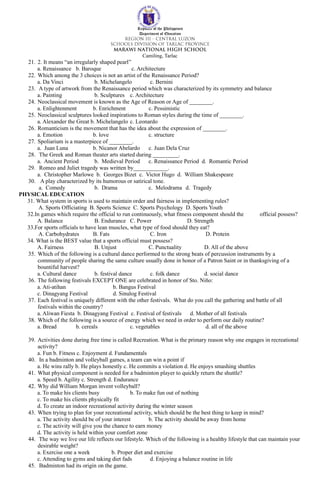Republic of the Philippines
Department of Education
Camiling, Tarlac
21. 2. It means “an irregularly shaped pearl”
a. Renaissance b. Baroque c. Architecture
22. Which among the 3 choices is not an artist of the Renaissance Period?
a. Da Vinci b. Michelangelo c. Bernini
23. A type of artwork from the Renaissance period which was characterized by its symmetry and balance
a. Painting b. Sculptures c. Architecture
24. Neoclassical movement is known as the Age of Reason or Age of ________.
a. Enlightenment b. Enrichment c. Pessimistic
25. Neoclassical sculptures looked inspirations to Roman styles during the time of ________.
a. Alexander the Great b. Michelangelo c. Leonardo
26. Romanticism is the movement that has the idea about the expression of ________.
a. Emotion b. love c. structure
27. Spoliarium is a masterpiece of ________.
a. Juan Luna b. Nicanor Abelardo c. Juan Dela Cruz
28. The Greek and Roman theater arts started during _________.
a. Ancient Period b. Medieval Period c. Renaissance Period d. Romantic Period
29. Romeo and Juliet tragedy was written by____________.
a. Christopher Marlowe b. Georges Bizet c. Victor Hugo d. William Shakespeare
30. A play characterized by its humorous or satirical tone.
a. Comedy b. Drama c. Melodrama d. Tragedy
PHYSICAL EDUCATION
31. What system in sports is used to maintain order and fairness in implementing rules?
A. Sports Officiating B. Sports Science C. Sports Psychology D. Sports Youth
32.In games which require the official to run continuously, what fitness component should the official possess?
A. Balance B. Endurance C. Power D. Strength
33.For sports officials to have lean muscles, what type of food should they eat?
A. Carbohydrates B. Fats C. Iron D. Protein
34. What is the BEST value that a sports official must possess?
A. Fairness B. Unjust C. Punctuality D. All of the above
35. Which of the following is a cultural dance performed to the strong beats of percussion instruments by a
community of people sharing the same culture usually done in honor of a Patron Saint or in thanksgiving of a
bountiful harvest?
a. Cultural dance b. festival dance c. folk dance d. social dance
36. The following festivals EXCEPT ONE are celebrated in honor of Sto. Niňo:
a. Ati-atihan b. Bangus Festival
c. Dinagyang Festival d. Sinulog Festival
37. Each festival is uniquely different with the other festivals. What do you call the gathering and battle of all
festivals within the country?
a. Aliwan Fiesta b. Dinagyang Festival c. Festival of festivals d. Mother of all festivals
38. Which of the following is a source of energy which we need in order to perform our daily routine?
a. Bread b. cereals c. vegetables d. all of the above
39. Activities done during free time is called Recreation. What is the primary reason why one engages in recreational
activity?
a. Fun b. Fitness c. Enjoyment d. Fundamentals
40. In a badminton and volleyball games, a team can win a point if
a. He wins rally b. He plays honestly c. He commits a violation d. He enjoys smashing shuttles
41. What physical component is needed for a badminton player to quickly return the shuttle?
a. Speed b. Agility c. Strength d. Endurance
42. Why did William Morgan invent volleyball?
a. To make his clients busy b. To make fun out of nothing
c. To make his clients physically fit
d. To create an indoor recreational activity during the winter season
43. When trying to plan for your recreational activity, which should be the best thing to keep in mind?
a. The activity should be of your interest b. The activity should be away from home
c. The activity will give you the chance to earn money
d. The activity is held within your comfort zone
44. The way we live our life reflects our lifestyle. Which of the following is a healthy lifestyle that can maintain your
desirable weight?
a. Exercise one a week b. Proper diet and exercise
c. Attending to gyms and taking diet fads d. Enjoying a balance routine in life
45. Badminton had its origin on the game.
 