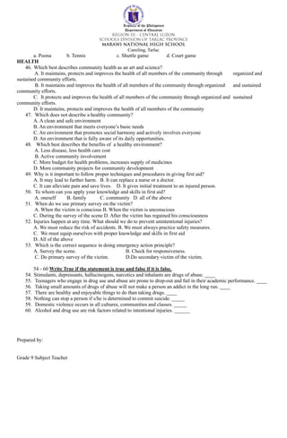 Republic of the Philippines
Department of Education
Camiling, Tarlac
a. Poona b. Tennis c. Shuttle game d. Court game
HEALTH
46. Which best describes community health as an art and science?
A. It maintains, protects and improves the health of all members of the community through organized and
sustained community efforts.
B. It maintains and improves the health of all members of the community through organized and sustained
community efforts.
C. It protects and improves the health of all members of the community through organized and sustained
community efforts.
D. It maintains, protects and improves the health of all members of the community
47. Which does not describe a healthy community?
A. A clean and safe environment
B. An environment that meets everyone’s basic needs
C. An environment that promotes social harmony and actively involves everyone
D. An environment that is fully aware of its daily opportunities.
48. Which best describes the benefits of a healthy environment?
A. Less disease, less health care cost
B. Active community involvement
C. More budget for health problems, increases supply of medicines
D. More community projects for community development
49. Why is it important to follow proper techniques and procedures in giving first aid?
A. It may lead to further harm. B. It can replace a nurse or a doctor.
C. It can alleviate pain and save lives. D. It gives initial treatment to an injured person.
50. To whom can you apply your knowledge and skills in first aid?
A. oneself B. family C. community D. all of the above
51. When do we use primary survey on the victim?
A. When the victim is conscious B. When the victim is unconscious
C. During the survey of the scene D. After the victim has regained his consciousness
52. Injuries happen at any time. What should we do to prevent unintentional injuries?
A. We must reduce the risk of accidents. B. We must always practice safety measures.
C. We must equip ourselves with proper knowledge and skills in first aid
D. All of the above
53. Which is the correct sequence in doing emergency action principle?
A. Survey the scene. B. Check for responsiveness.
C. Do primary survey of the victim. D.Do secondary victim of the victim.
54 - 60 Write True if the statement is true and false if it is false.
54. Stimulants, depressants, hallucinogens, narcotics and inhalants are drugs of abuse. ____
55. Teenagers who engage in drug use and abuse are prone to drop-out and fail in their academic performance. ____
56. Taking small amounts of drugs of abuse will not make a person an addict in the long run. ____
57. There are healthy and enjoyable things to do than taking drugs. ____
58. Nothing can stop a person if s/he is determined to commit suicide. _____
59. Domestic violence occurs in all cultures, communities and classes. _____
60. Alcohol and drug use are risk factors related to intentional injuries. ______
Prepared by:
Grade 9 Subject Teacher
 