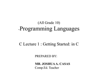 (All Grade 10)
-Programming Languages
C Lecture 1 : Getting Started: in C
PREPARED BY:
MR. JOSHUAA. CASAS
Comp.Ed. Teacher
 