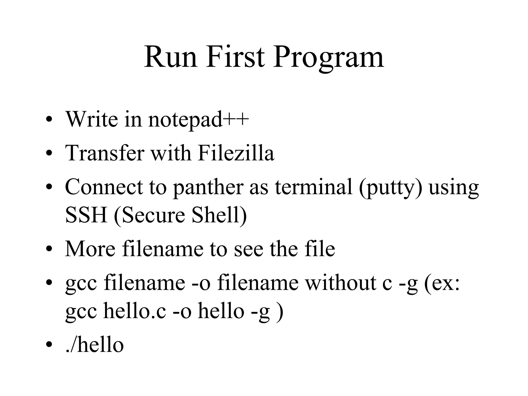 Run First Program
• Write in notepad++
• Transfer with Filezilla
• Connect to panther as terminal (putty) using
SSH (Secure Shell)
• More filename to see the file
• gcc filename -o filename without c -g (ex:
gcc hello.c -o hello -g )
• ./hello
 