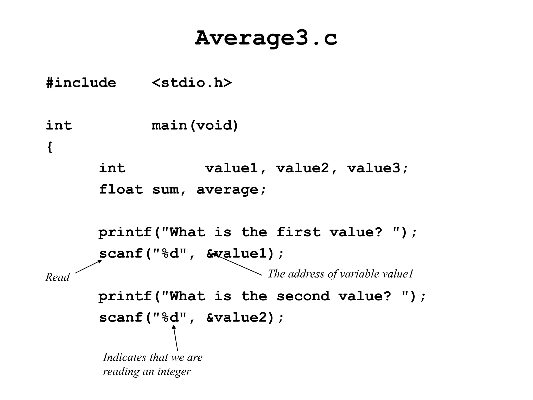 Average3.c
#include <stdio.h>
int main(void)
{
int value1, value2, value3;
float sum, average;
printf("What is the first value? ");
scanf("%d", &value1);
printf("What is the second value? ");
scanf("%d", &value2);
Indicates that we are
reading an integer
Read The address of variable value1
 