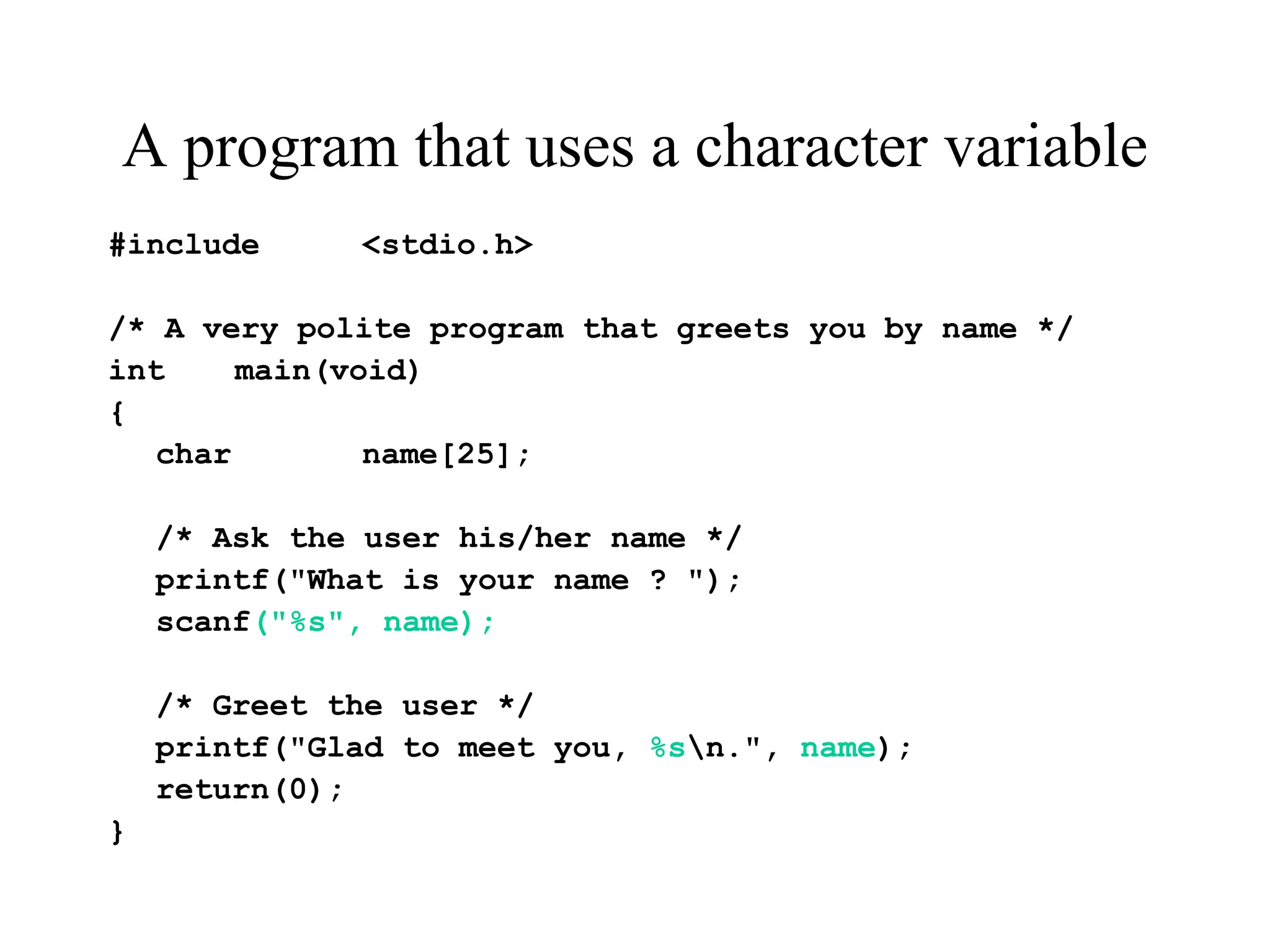 A program that uses a character variable
#include <stdio.h>
/* A very polite program that greets you by name */
int main(void)
{
char name[25];
/* Ask the user his/her name */
printf("What is your name ? ");
scanf("%s", name);
/* Greet the user */
printf("Glad to meet you, %sn.", name);
return(0);
}
 