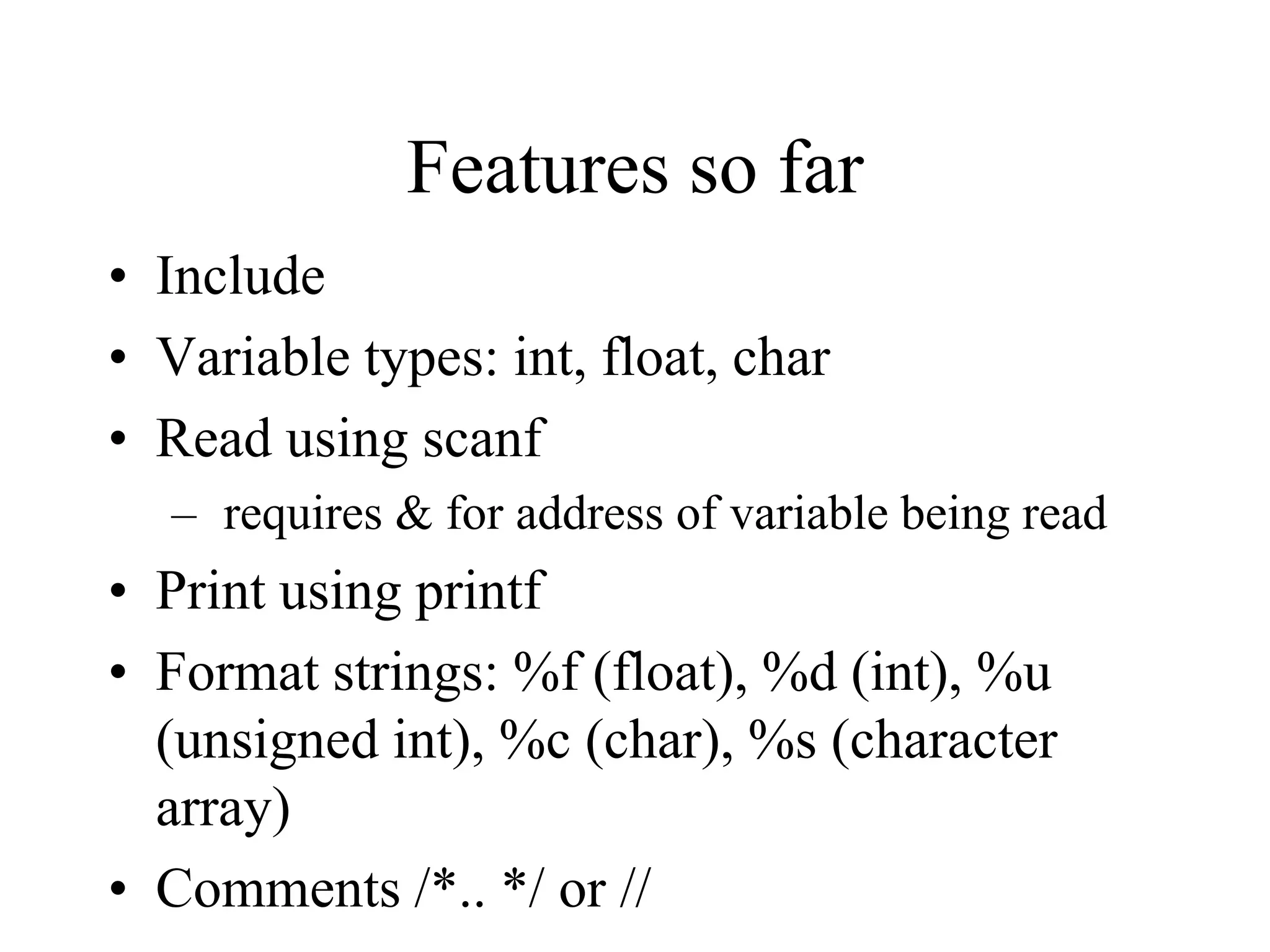 Features so far
• Include
• Variable types: int, float, char
• Read using scanf
– requires & for address of variable being read
• Print using printf
• Format strings: %f (float), %d (int), %u
(unsigned int), %c (char), %s (character
array)
• Comments /*.. */ or //
 