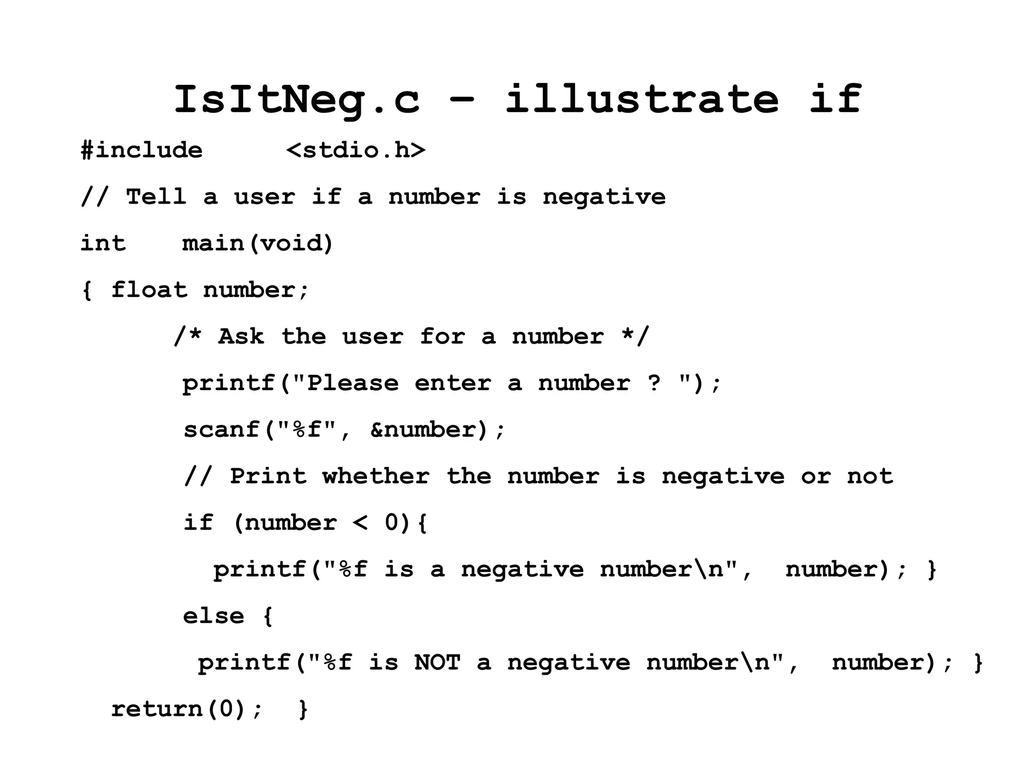IsItNeg.c – illustrate if
#include <stdio.h>
// Tell a user if a number is negative
int main(void)
{ float number;
/* Ask the user for a number */
printf("Please enter a number ? ");
scanf("%f", &number);
// Print whether the number is negative or not
if (number < 0){
printf("%f is a negative numbern", number); }
else {
printf("%f is NOT a negative numbern", number); }
return(0); }
 