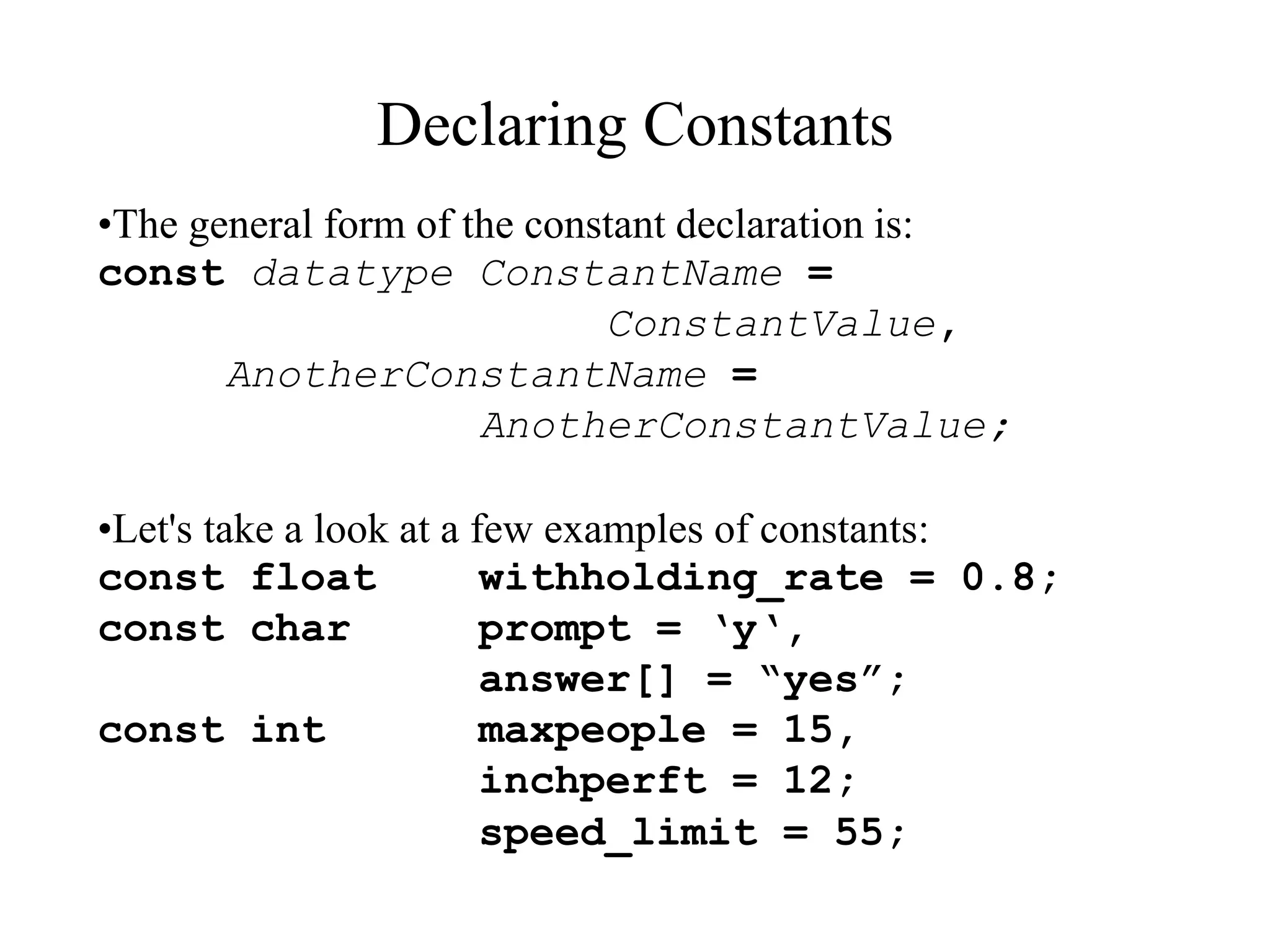 Declaring Constants
•The general form of the constant declaration is:
const datatype ConstantName =
ConstantValue,
AnotherConstantName =
AnotherConstantValue;
•Let's take a look at a few examples of constants:
const float withholding_rate = 0.8;
const char prompt = ‘y‘,
answer[] = “yes”;
const int maxpeople = 15,
inchperft = 12;
speed_limit = 55;
 