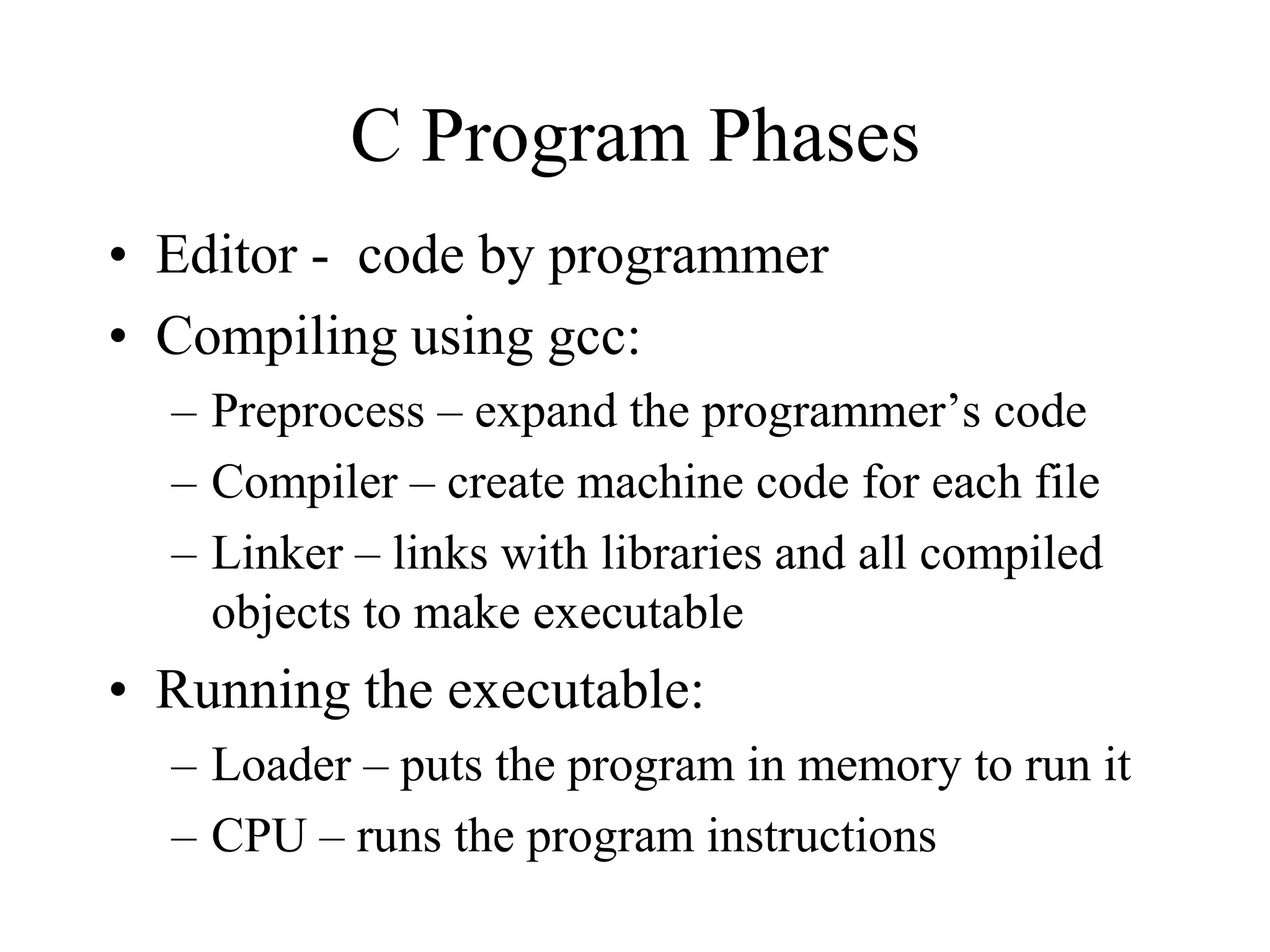 C Program Phases
• Editor - code by programmer
• Compiling using gcc:
– Preprocess – expand the programmer’s code
– Compiler – create machine code for each file
– Linker – links with libraries and all compiled
objects to make executable
• Running the executable:
– Loader – puts the program in memory to run it
– CPU – runs the program instructions
 