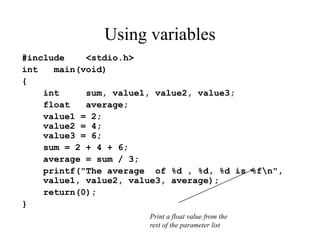 Using variables
#include <stdio.h>
int main(void)
{
int sum, value1, value2, value3;
float average;
value1 = 2;
value2 = 4;
value3 = 6;
sum = 2 + 4 + 6;
average = sum / 3;
printf("The average of %d , %d, %d is %fn",
value1, value2, value3, average);
return(0);
}
Print a float value from the
rest of the parameter list
 