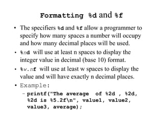 Formatting %d and %f
• The specifiers %d and %f allow a programmer to
specify how many spaces a number will occupy
and how many decimal places will be used.
• %nd will use at least n spaces to display the
integer value in decimal (base 10) format.
• %w.nf will use at least w spaces to display the
value and will have exactly n decimal places.
• Example:
– printf("The average of %2d , %2d,
%2d is %5.2fn", value1, value2,
value3, average);
 