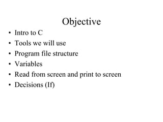 Objective
• Intro to C
• Tools we will use
• Program file structure
• Variables
• Read from screen and print to screen
• Decisions (If)
 