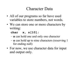 Character Data
• All of our programs so far have used
variables to store numbers, not words.
• We can store one or more characters by
writing:
char x, s[10];
– x can hold one and only one character
– s can hold up to nine characters (reserving 1
for ending null)
• For now, we use character data for input
and output only.
 