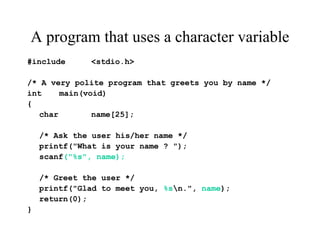 A program that uses a character variable
#include <stdio.h>
/* A very polite program that greets you by name */
int main(void)
{
char name[25];
/* Ask the user his/her name */
printf("What is your name ? ");
scanf("%s", name);
/* Greet the user */
printf("Glad to meet you, %sn.", name);
return(0);
}
 