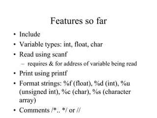 Features so far
• Include
• Variable types: int, float, char
• Read using scanf
– requires & for address of variable being read
• Print using printf
• Format strings: %f (float), %d (int), %u
(unsigned int), %c (char), %s (character
array)
• Comments /*.. */ or //
 
