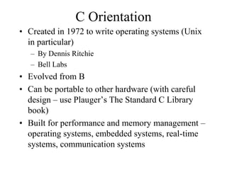 C Orientation
• Created in 1972 to write operating systems (Unix
in particular)
– By Dennis Ritchie
– Bell Labs
• Evolved from B
• Can be portable to other hardware (with careful
design – use Plauger’s The Standard C Library
book)
• Built for performance and memory management –
operating systems, embedded systems, real-time
systems, communication systems
 