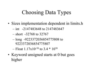 Choosing Data Types
• Sizes implementation dependent in limits.h
– int -2147483648 to 2147483647
– short -32768 to 32767
– long -9223372036854775808 to
9223372036854775807
– Float 1.17x10-38 to 3.4 * 1038
• Keyword unsigned starts at 0 but goes
higher
 