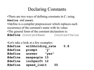 Declaring Constants
•There are two ways of defining constants in C: using
#define and const.
•#define is a compiler preprocessor which replaces each
occurrence of the constant's name with its value:
•The general form of the constant declaration is:
#define ConstantName ConstantValue
•Let's take a look at a few examples:
#define withholding_rate 0.8
#define prompt 'y'
#define answer "yes"
#define maxpeople 15
#define inchperft 12
#define speed_limit 55
 