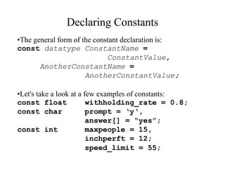 Declaring Constants
•The general form of the constant declaration is:
const datatype ConstantName =
ConstantValue,
AnotherConstantName =
AnotherConstantValue;
•Let's take a look at a few examples of constants:
const float withholding_rate = 0.8;
const char prompt = ‘y‘,
answer[] = “yes”;
const int maxpeople = 15,
inchperft = 12;
speed_limit = 55;
 